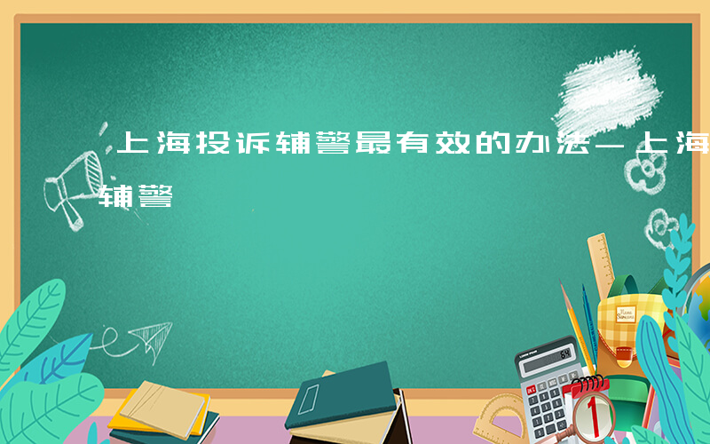 上海投诉辅警最有效的办法-上海 如何投诉辅警